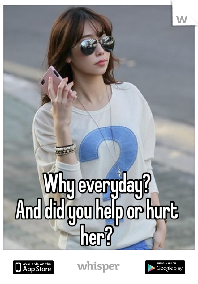 Why everyday?
And did you help or hurt her?
