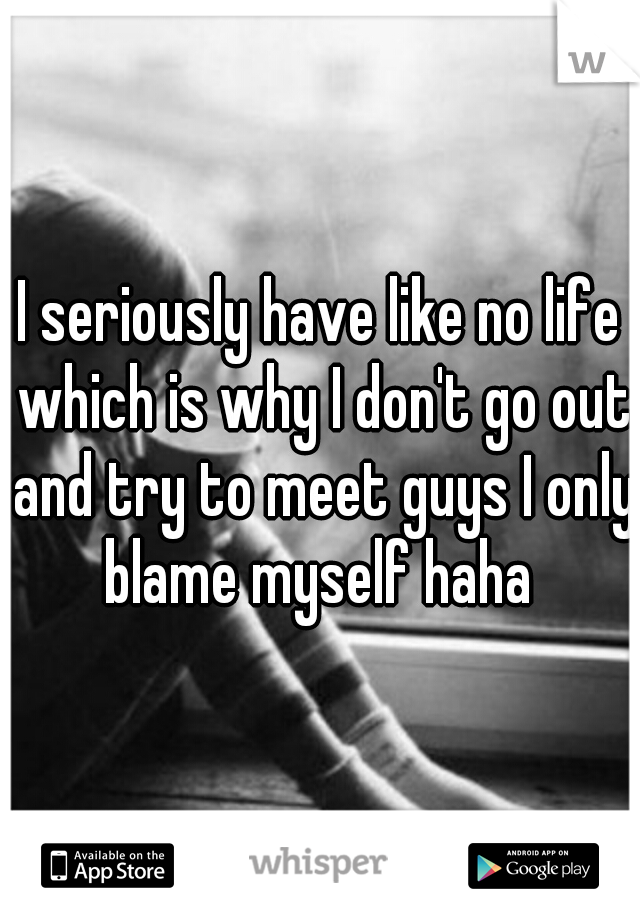 I seriously have like no life which is why I don't go out and try to meet guys I only blame myself haha 