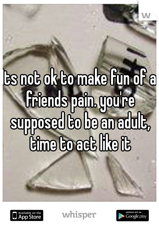 Its not ok to make fun of a friends pain. you're supposed to be an adult, time to act like it