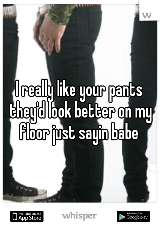I really like your pants they'd look better on my floor just sayin babe 