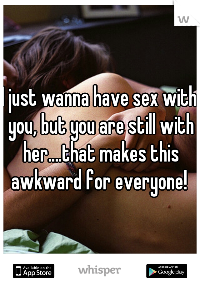 I just wanna have sex with you, but you are still with her....that makes this awkward for everyone! 