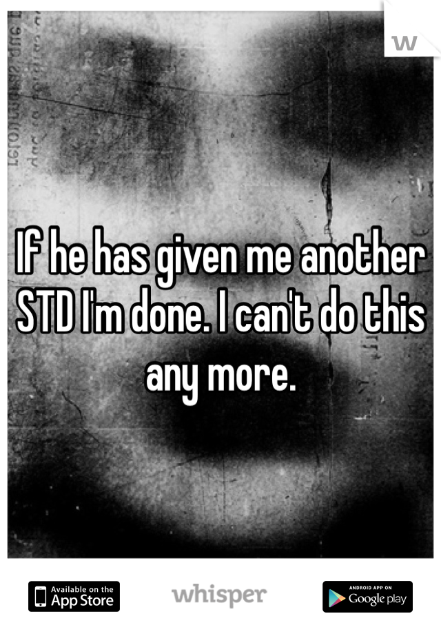 If he has given me another STD I'm done. I can't do this any more. 