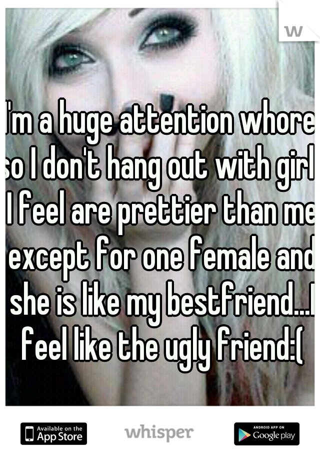 I'm a huge attention whore so I don't hang out with girls I feel are prettier than me except for one female and she is like my bestfriend...I feel like the ugly friend:(