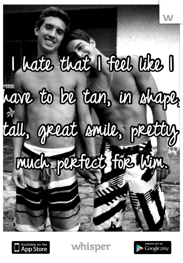 I hate that I feel like I have to be tan, in shape, tall, great smile, pretty much perfect for him. 