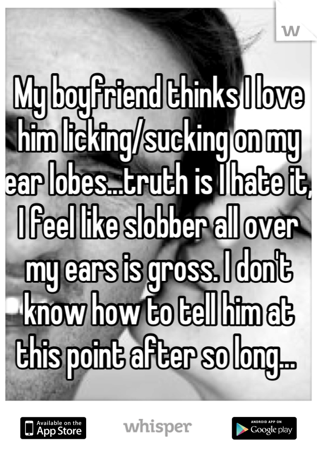 My boyfriend thinks I love him licking/sucking on my ear lobes...truth is I hate it, I feel like slobber all over my ears is gross. I don't know how to tell him at this point after so long... 