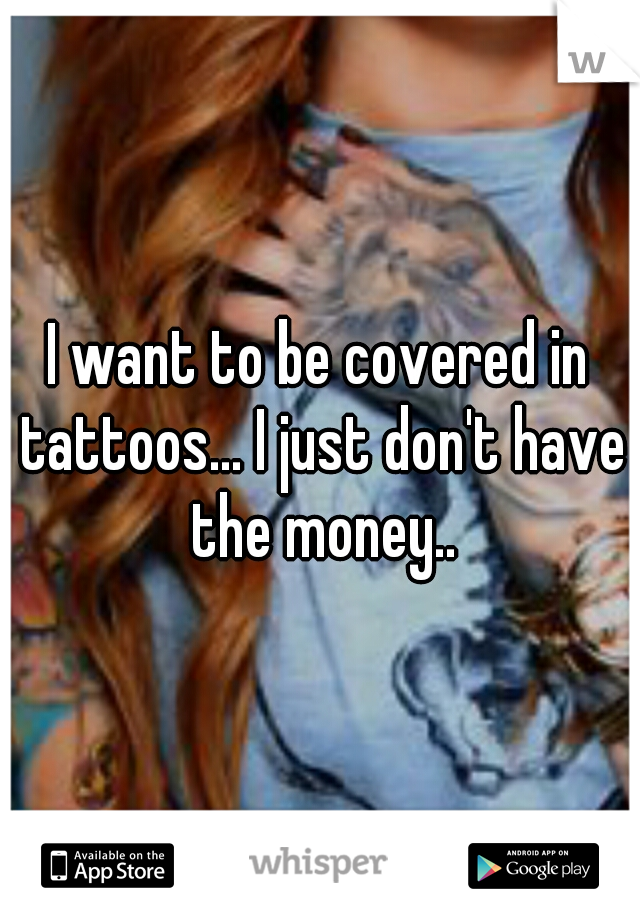I want to be covered in tattoos... I just don't have the money..