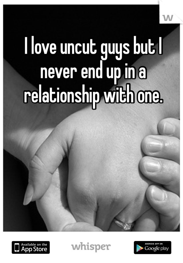 I love uncut guys but I never end up in a relationship with one. 