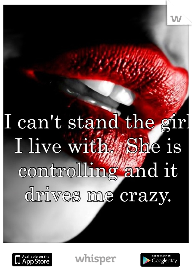 I can't stand the girl I live with.  She is controlling and it drives me crazy. 