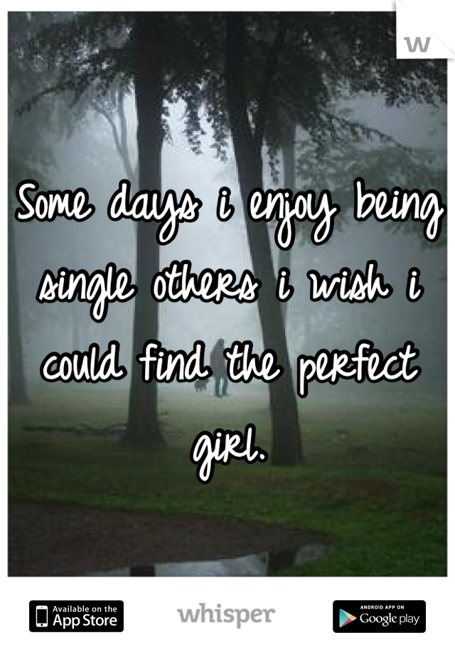 Some days i enjoy being single others i wish i could find the perfect girl.
