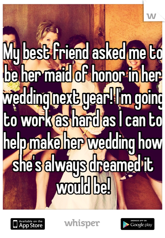 My best friend asked me to be her maid of honor in her wedding next year! I'm going to work as hard as I can to help make her wedding how she's always dreamed it would be!