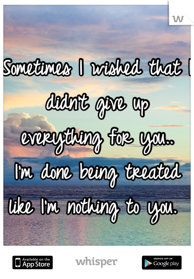 Sometimes I wished that I didn't give up everything for you.. 
I'm done being treated like I'm nothing to you. 
