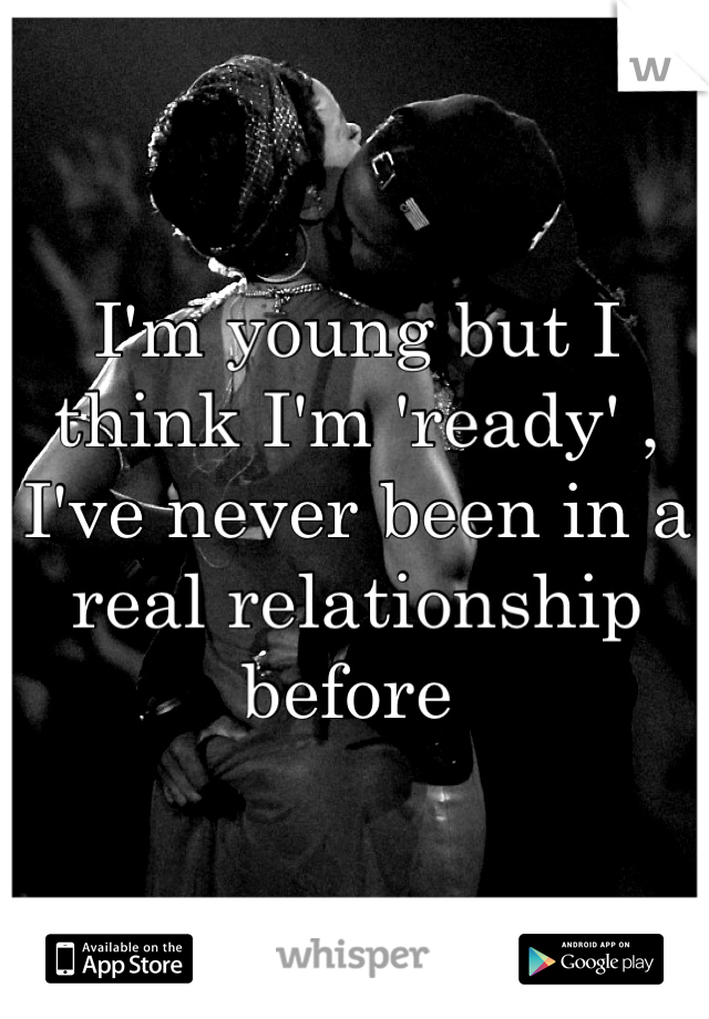 I'm young but I think I'm 'ready' , I've never been in a real relationship before 