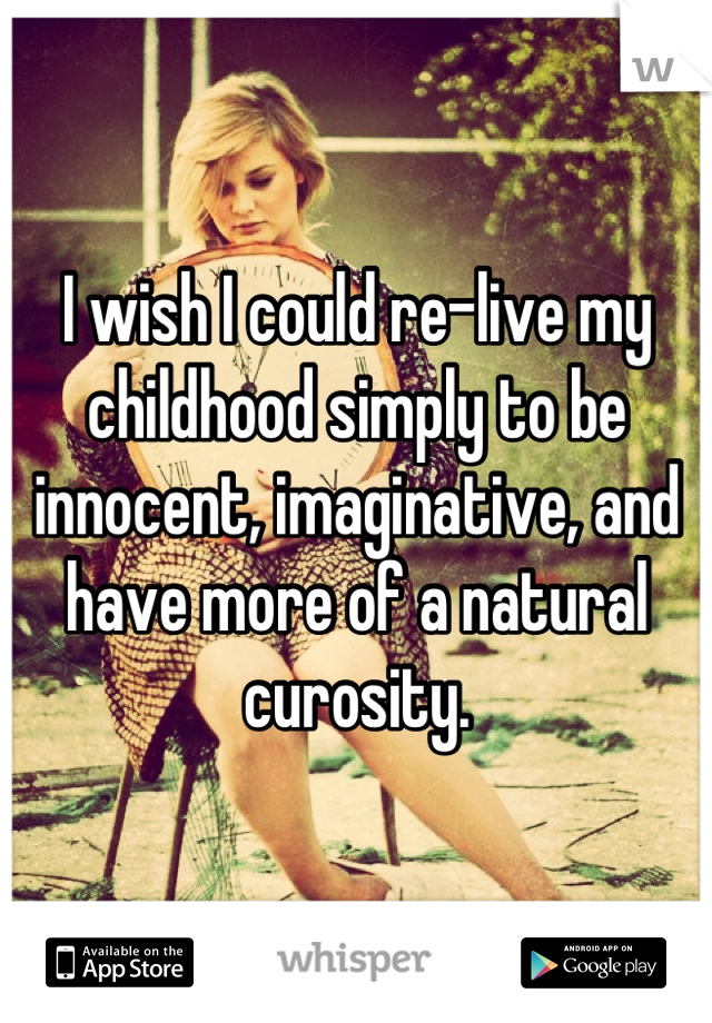 I wish I could re-live my childhood simply to be innocent, imaginative, and have more of a natural curosity.