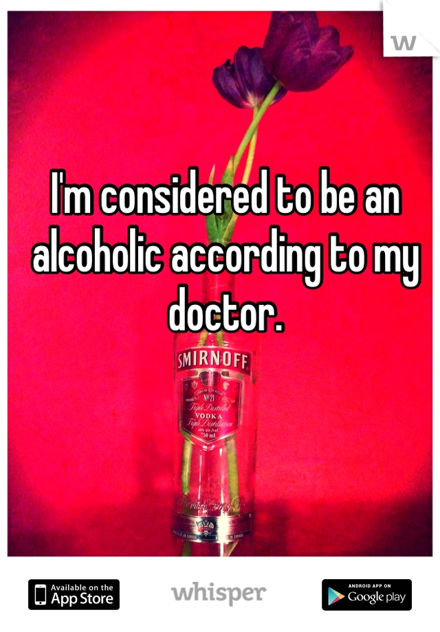 I'm considered to be an alcoholic according to my doctor. 
