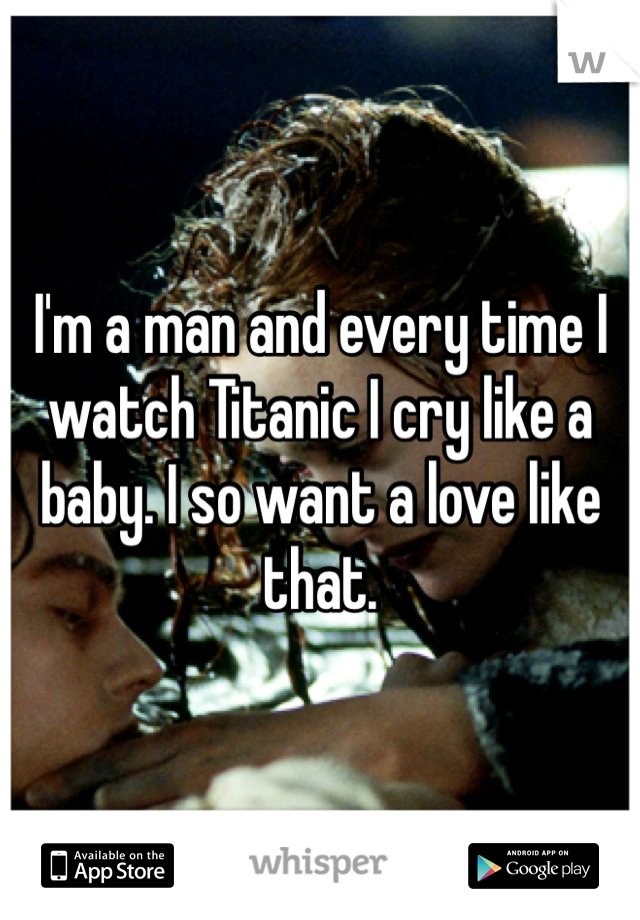 I'm a man and every time I watch Titanic I cry like a baby. I so want a love like that.