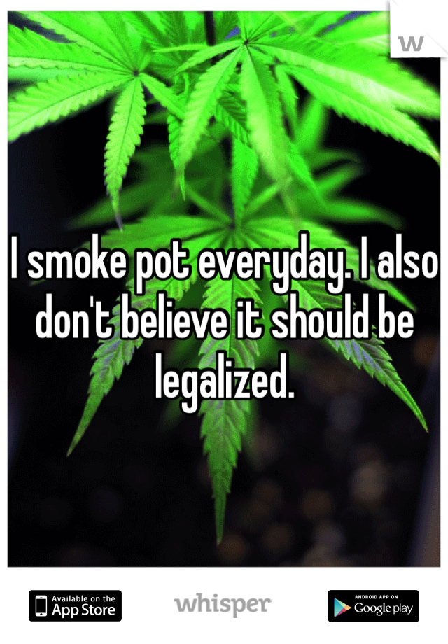 I smoke pot everyday. I also don't believe it should be legalized.