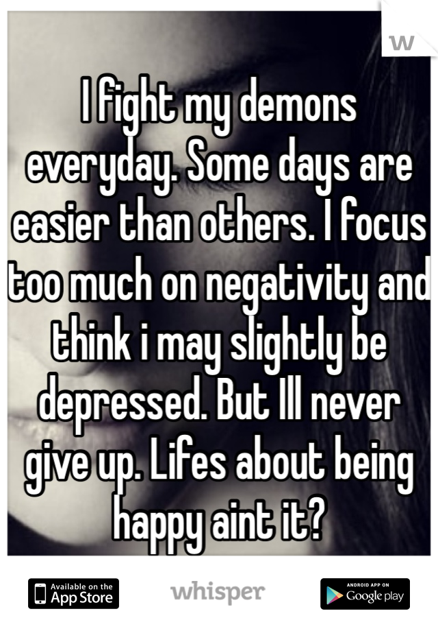 I fight my demons everyday. Some days are easier than others. I focus too much on negativity and think i may slightly be depressed. But Ill never give up. Lifes about being happy aint it?