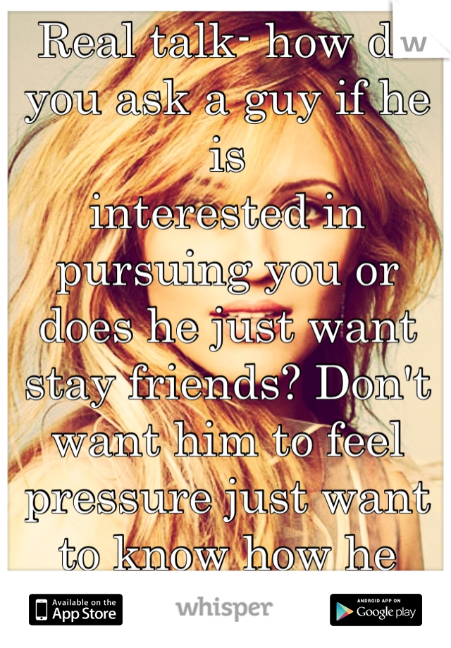 Real talk- how do you ask a guy if he is 
interested in pursuing you or does he just want stay friends? Don't want him to feel pressure just want to know how he feels>.<