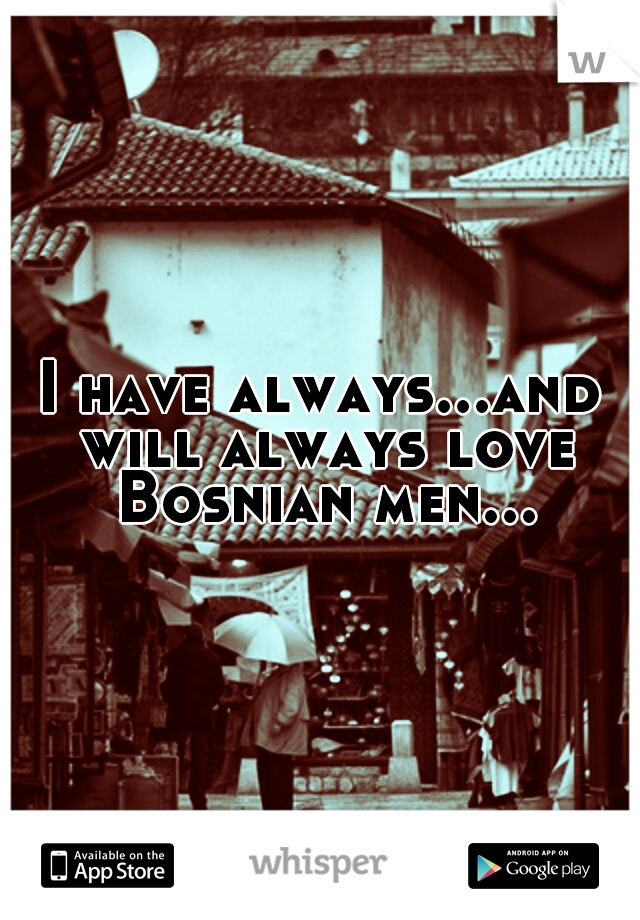 I have always...and will always love Bosnian men...