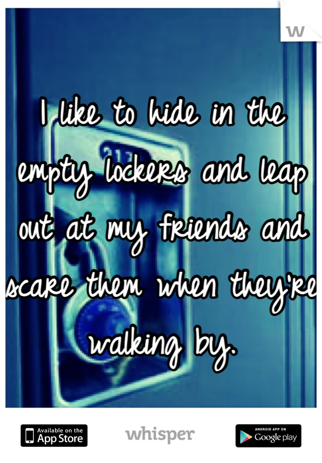 I like to hide in the empty lockers and leap out at my friends and scare them when they're walking by.