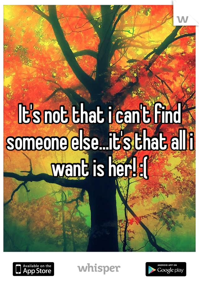 It's not that i can't find someone else...it's that all i want is her! :(