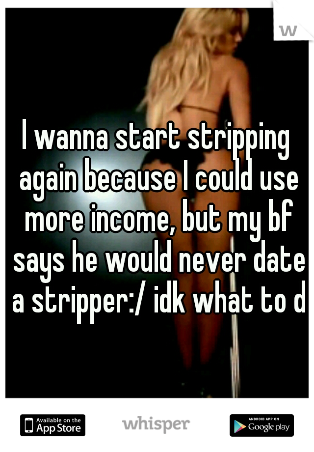I wanna start stripping again because I could use more income, but my bf says he would never date a stripper:/ idk what to do