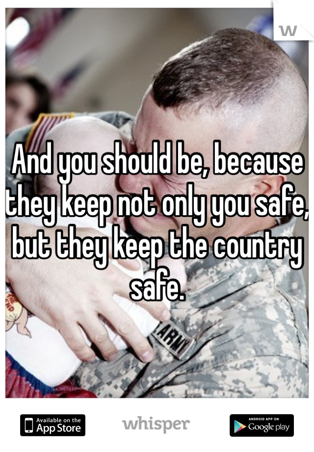 And you should be, because they keep not only you safe, but they keep the country safe.