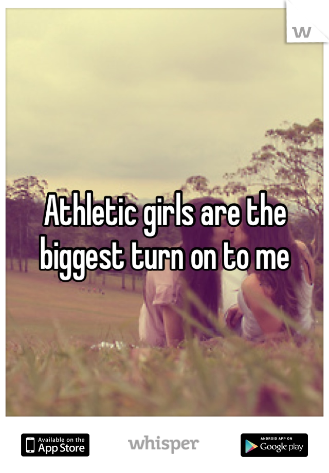 Athletic girls are the biggest turn on to me 