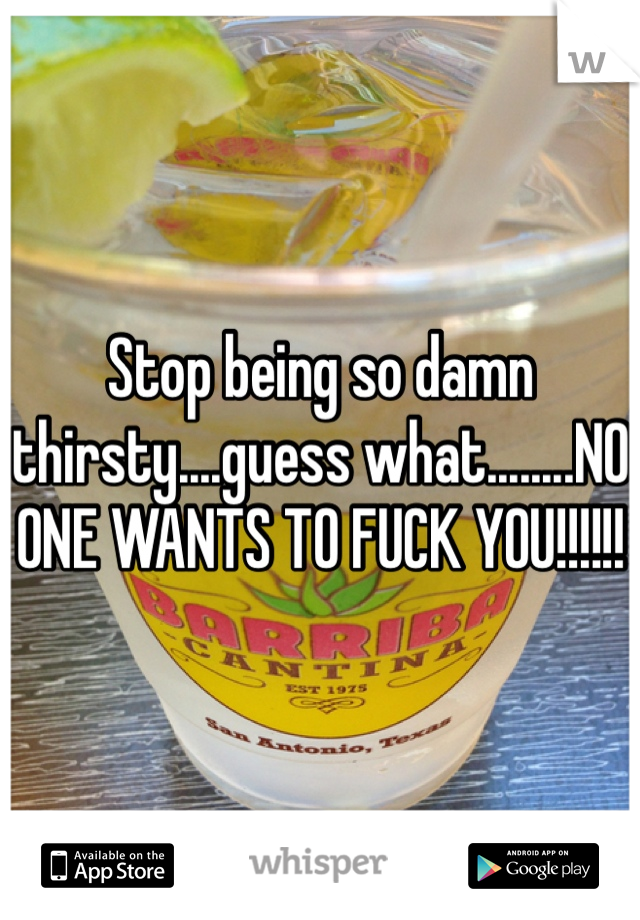 Stop being so damn thirsty....guess what........NO ONE WANTS TO FUCK YOU!!!!!!