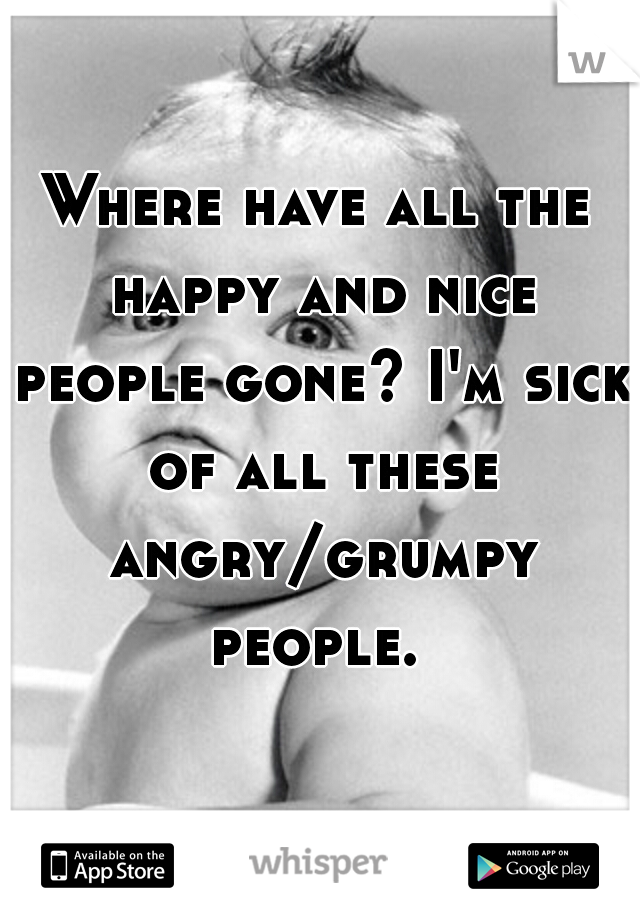 Where have all the happy and nice people gone? I'm sick of all these angry/grumpy people. 
