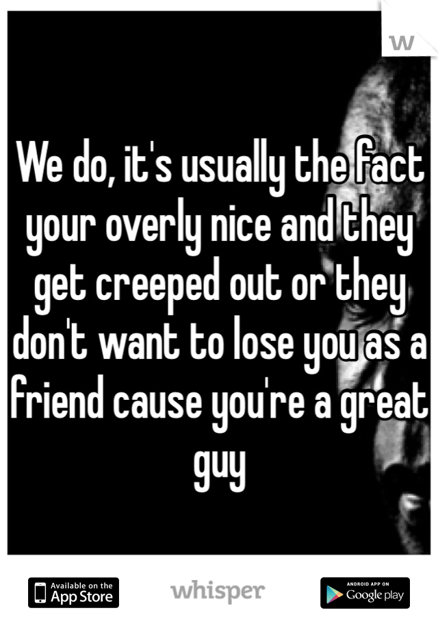 We do, it's usually the fact your overly nice and they get creeped out or they don't want to lose you as a friend cause you're a great guy 