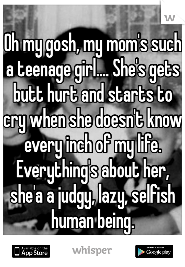 Oh my gosh, my mom's such a teenage girl.... She's gets butt hurt and starts to cry when she doesn't know every inch of my life. Everything's about her, she'a a judgy, lazy, selfish human being. 