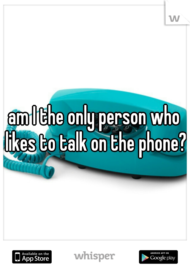am I the only person who likes to talk on the phone?