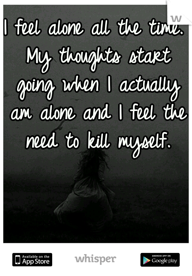 I feel alone all the time. My thoughts start going when I actually am alone and I feel the need to kill myself.