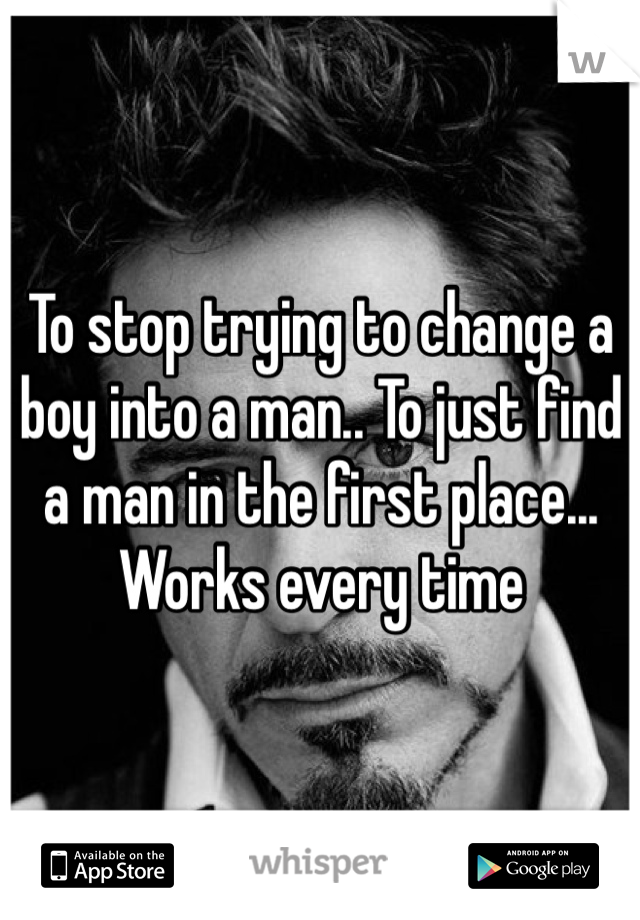 To stop trying to change a boy into a man.. To just find a man in the first place... Works every time