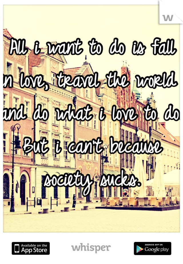 All i want to do is fall in love, travel the world and do what i love to do. 
But i can't because society sucks. 