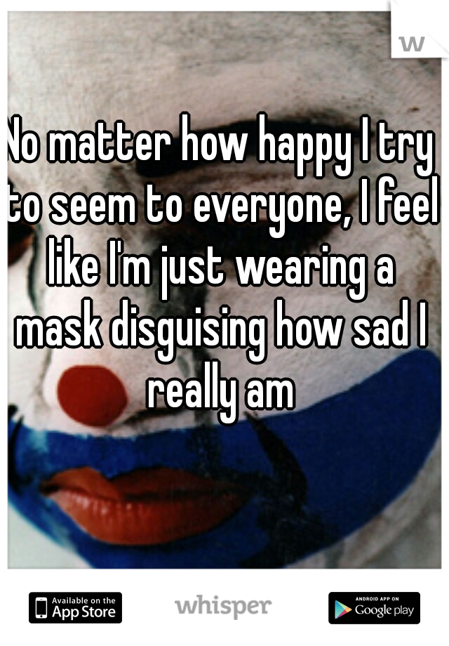 No matter how happy I try to seem to everyone, I feel like I'm just wearing a mask disguising how sad I really am