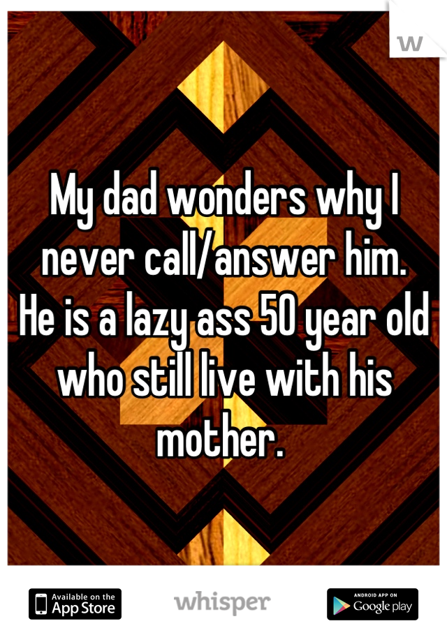 My dad wonders why I never call/answer him. 
He is a lazy ass 50 year old who still live with his mother. 