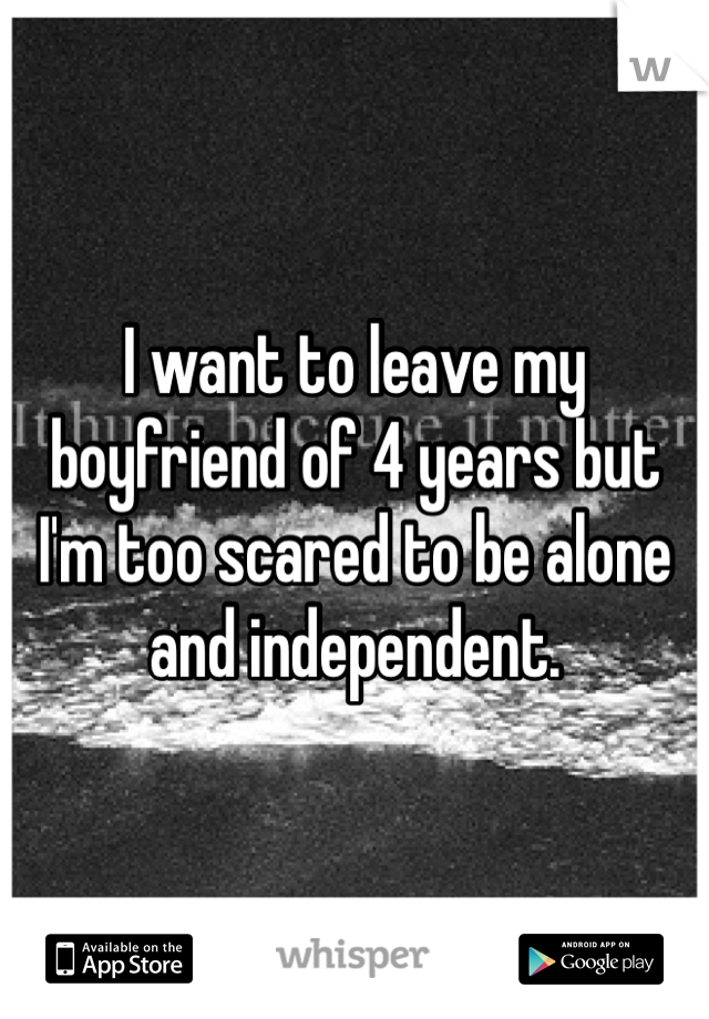 I want to leave my boyfriend of 4 years but I'm too scared to be alone and independent.