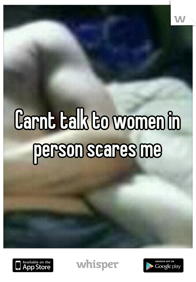 Carnt talk to women in person scares me 