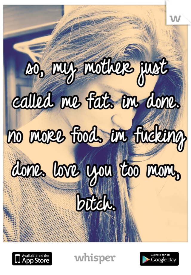 so, my mother just called me fat. im done. no more food. im fucking done. love you too mom, bitch. 