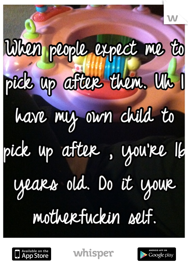 When people expect me to pick up after them. Uh I have my own child to pick up after , you're 16 years old. Do it your motherfuckin self.