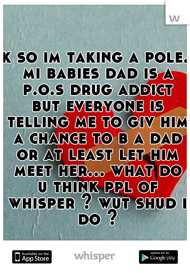 k so im taking a pole. mi babies dad is a p.o.s drug addict but everyone is telling me to giv him a chance to b a dad or at least let him meet her... what do u think ppl of whisper ? wut shud i do ?
