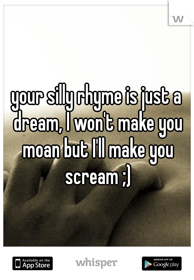 your silly rhyme is just a dream, I won't make you moan but I'll make you scream ;)