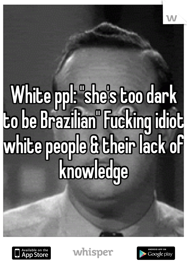 White ppl: "she's too dark to be Brazilian" Fucking idiot white people & their lack of knowledge