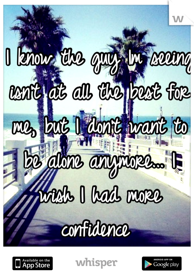 I know the guy Im seeing isn't at all the best for me, but I don't want to be alone anymore... I wish I had more confidence 