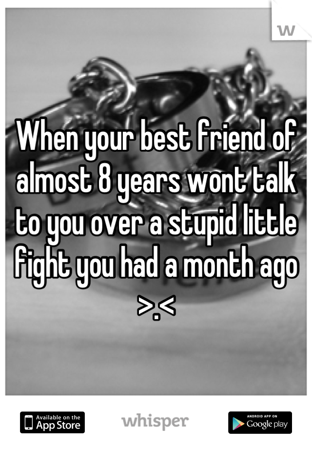 When your best friend of almost 8 years wont talk to you over a stupid little fight you had a month ago >.<