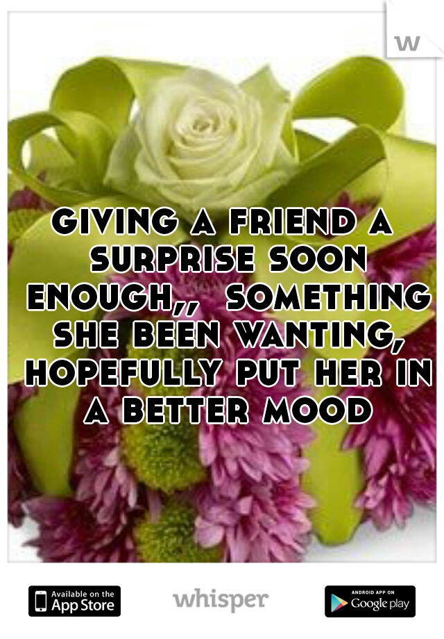 giving a friend a surprise soon enough,,  something she been wanting, hopefully put her in a better mood