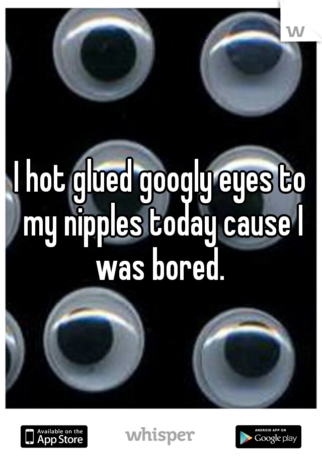 I hot glued googly eyes to my nipples today cause I was bored. 