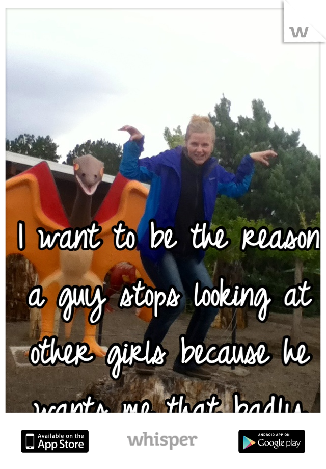 I want to be the reason a guy stops looking at other girls because he wants me that badly